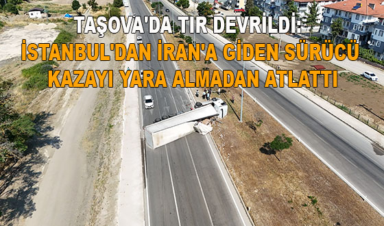 TAŞOVA'DA TIR DEVRİLDİ: İSTANBUL'DAN İRAN'A GİDEN SÜRÜCÜ KAZAYI YARA ALMADAN ATLATTI